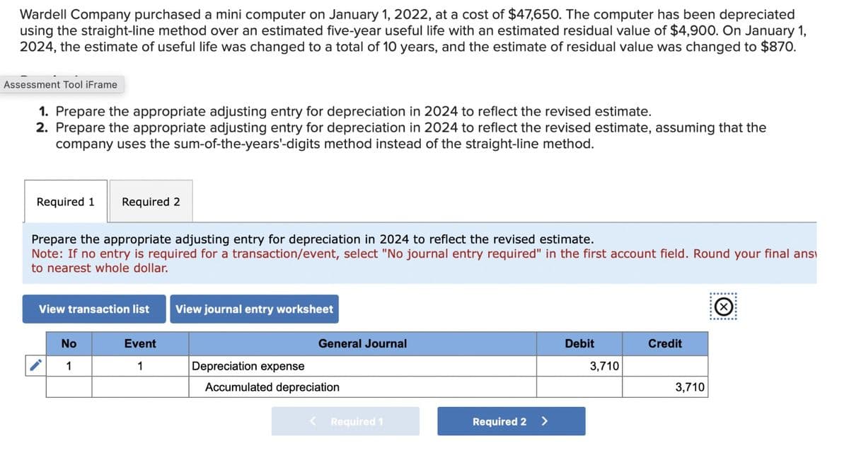 Wardell Company purchased a mini computer on January 1, 2022, at a cost of $47,650. The computer has been depreciated
using the straight-line method over an estimated five-year useful life with an estimated residual value of $4,900. On January 1,
2024, the estimate of useful life was changed to a total of 10 years, and the estimate of residual value was changed to $870.
Assessment Tool iFrame
1. Prepare the appropriate adjusting entry for depreciation in 2024 to reflect the revised estimate.
2. Prepare the appropriate adjusting entry for depreciation in 2024 to reflect the revised estimate, assuming that the
company uses the sum-of-the-years'-digits method instead of the straight-line method.
Required 1
Required 2
Prepare the appropriate adjusting entry for depreciation in 2024 to reflect the revised estimate.
Note: If no entry is required for a transaction/event, select "No journal entry required" in the first account field. Round your final ans
to nearest whole dollar.
View transaction list
View journal entry worksheet
No
Event
General Journal
1
1
Depreciation expense
Accumulated depreciation
Required 1
Required 2
>
Debit
Credit
3,710
3,710
