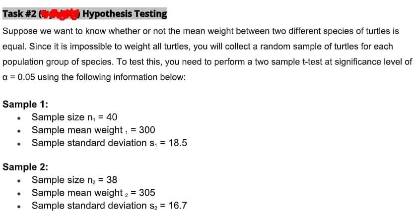 Task #2 (Hypothesis Testing
Suppose we want to know whether or not the mean weight between two different species of turtles is
equal. Since it is impossible to weight all turtles, you will collect a random sample of turtles for each
population group of species. To test this, you need to perform a two sample t-test at significance level of
a = 0.05 using the following information below:
Sample 1:
●
Sample 2:
Sample size n₁ = 40
Sample mean weight, = 300
Sample standard deviation s₁ = 18.5
. Sample size n₂ = 38
·
●
Sample mean weight 2 = 305
Sample standard deviation s₂ = 16.7