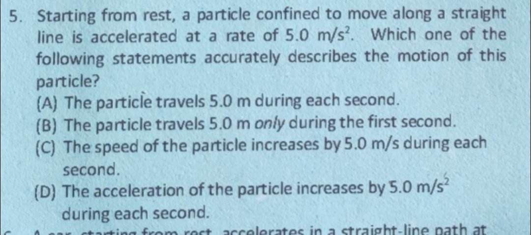5. Starting from rest, a particle confined to move along a straight
line is accelerated at a rate of 5.0 m/s2. Which one of the
following statements accurately describes the motion of this
particle?
(A) The particle travels 5.0 m during each second.
(B) The particle travels 5.0 m only during the first second.
(C) The speed of the particle increases by 5.0 m/s during each
second.
(D) The acceleration of the particle increases by 5.0 m/s²
during each second.
from rost accelerates in a straight-line path at