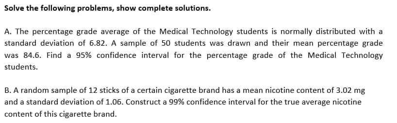Solve the following problems, show complete solutions.
A. The percentage grade average of the Medical Technology students is normally distributed with a
standard deviation of 6.82. A sample of 50 students was drawn and their mean percentage grade
was 84.6. Find a 95% confidence interval for the percentage grade of the Medical Technology
students.
B. A random sample of 12 sticks of a certain cigarette brand has a mean nicotine content of 3.02 mg
and a standard deviation of 1.06. Construct a 99% confidence interval for the true average nicotine
content of this cigarette brand.