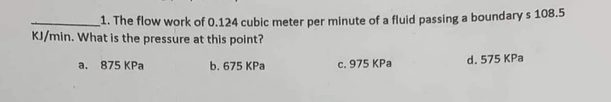 1. The flow work of 0.124 cubic meter per minute of a fluid passing a boundary s 108.5
KJ/min. What is the pressure at this point?
875 KPa
b. 675 KPa
a.
c. 975 KPa
d. 575 KPa