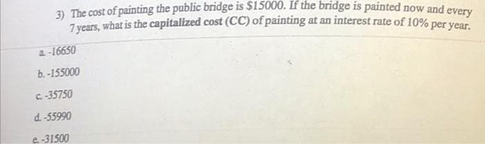 3) The cost of painting the public bridge is $15000. If the bridge is painted now and every
7 years, what is the capitalized cost (CC) of painting at an interest rate of 10% per year.
a-16650
b.-155000
c.-35750
d.-55990
e-31500