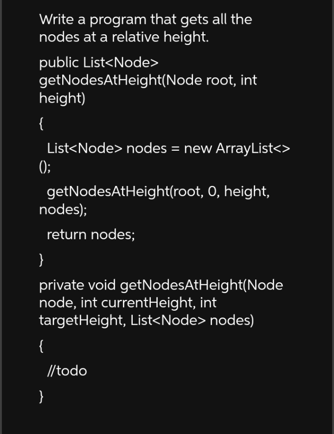 Write a program that gets all the
nodes at a relative height.
public List<Node>
getNodesAtHeight(Node root, int
height)
{
();
List<Node> nodes = new ArrayList<>
getNodesAtHeight(root, 0, height,
nodes);
return nodes;
{
}
private void getNodesAtHeight(Node
node, int currentHeight, int
targetHeight, List<Node> nodes)
//todo
}