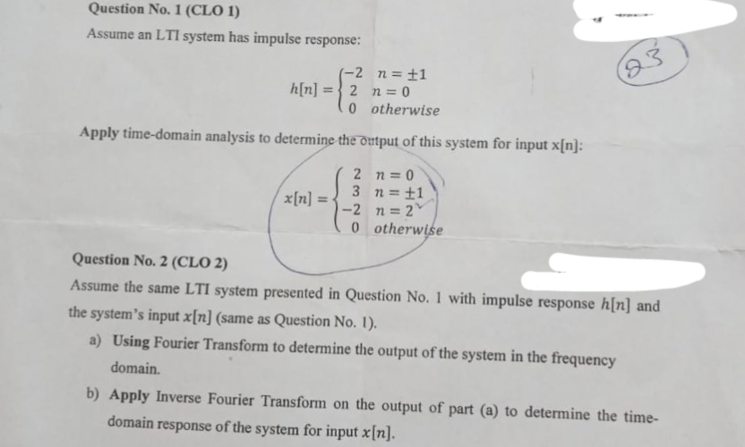 Question No. 1 (CLO 1)
Assume an LTI system has impulse response:
(-2
2
n=0
0
otherwise
Apply time-domain analysis to determine the output of this system for input x[n]:
h[n] =
x[n] = =
2
3
-2
0
n = ±1
n=0
n = 1
n=2
otherwise
23
Question No. 2 (CLO 2)
Assume the same LTI system presented in Question No. 1 with impulse response h[n] and
the system's input x[n] (same as Question No. 1).
a) Using Fourier Transform to determine the output of the system in the frequency
domain.
b) Apply Inverse Fourier Transform on the output of part (a) to determine the time-
domain response of the system for input x[n].
