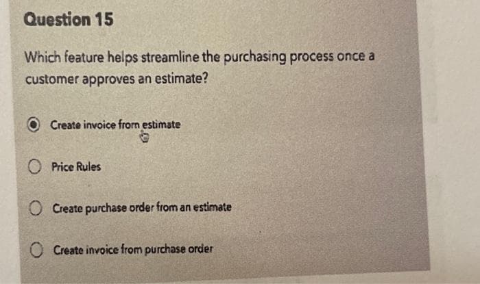 Question 15
Which feature helps streamline the purchasing process once a
customer approves an estimate?
Create invoice from estimate
O Price Rules
O Create purchase order from an estimate
Create invoice from purchase order