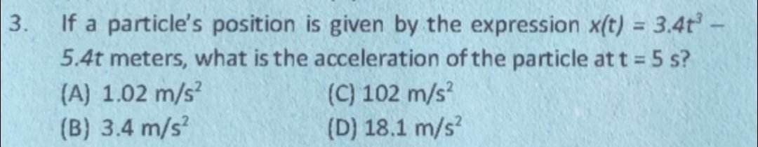 3.
If a particle's position is given by the expression x(t) = 3.4t³ -
5.4t meters, what is the acceleration of the particle at t = 5 s?
(A) 1.02 m/s²
(B) 3.4 m/s²
(C) 102 m/s²
(D) 18.1 m/s²