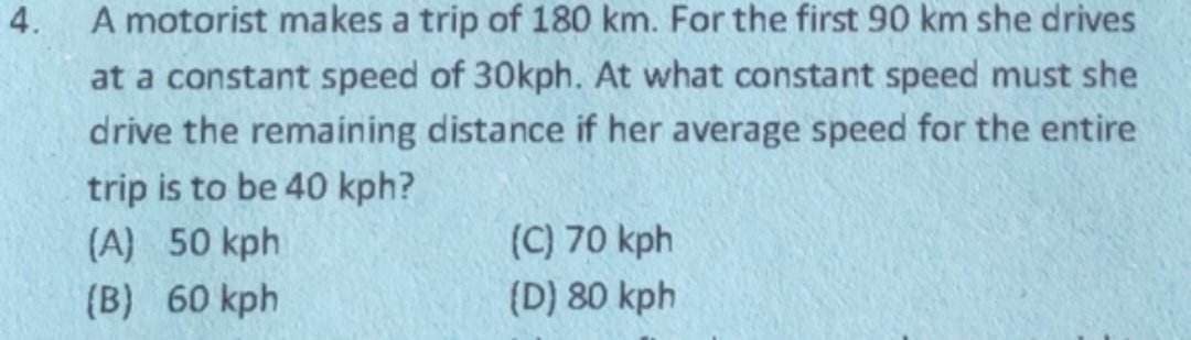 4.
A motorist makes a trip of 180 km. For the first 90 km she drives
at a constant speed of 30kph. At what constant speed must she
drive the remaining distance if her average speed for the entire
trip is to be 40 kph?
(A) 50 kph
(B) 60 kph
(C) 70 kph
(D) 80 kph