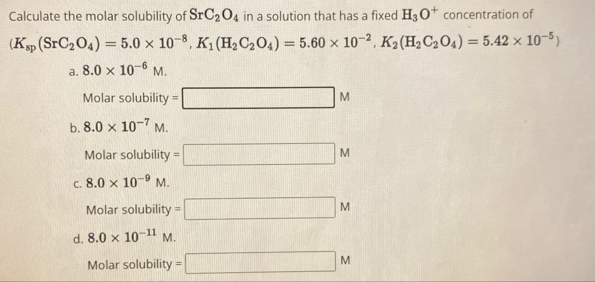 Calculate the molar solubility of SrC2O4 in a solution that has a fixed H3O+ concentration of
(Ksp (SrC204) = 5.0 × 108, K₁ (H2C2O4) = 5.60 x 102, K2(H2C2O4) = 5.42 × 10-5)
a. 8.0 × 10-6 M.
Molar solubility=
M
b. 8.0 × 107 M.
Molar solubility =
c. 8.0 x 109 M.
Molar solubility =
d. 8.0 x 10-11 M.
Molar solubility =
M
M
M