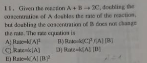 11. Given the reaction A +B 2C, doubling the
concentration of A doubles the rate of the reaction,
but doubling the concentration of B does not change
the rate. The rate equation is
A) Rate-k[A]?
C) Rate=k[A]
E) Rate-k[A] (B?
B) Rate-k(C /MA] (B)
D) Rate-k[A] [B]
