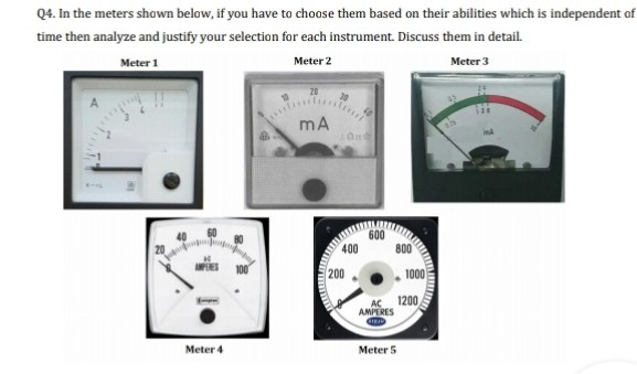 Q4. In the meters shown below, if you have to choose them based on their abilities which is independent of
time then analyze and justify your selection for each instrument. Discuss them in detail.
Meter 1
Meter 2
Meter 3
mA
600
400
200
1000
AC
1200
AMPERES
Meter 4
Meter 5
