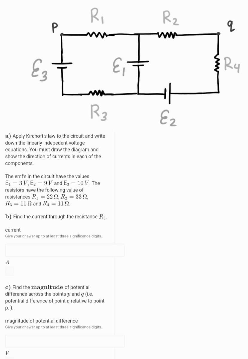 Ri
P
Rz
E3
Ry
R3
Ez
a) Apply Kirchoff's law to the circuit and write
down the linearly indepedent voltage
equations. You must draw the diagram and
show the direction of currents in each of the
components.
The emf's in the circuit have the values
E = 3 V, E2 = 9V and E3 = 10 V. The
resistors have the following value of
resistances R = 22 2, R2 = 33 N,
R3 = 112 and R4 = 11N.
b) Find the current through the resistance R3.
current
Give your answer up to at least three significance digits,
A
c) Find the magnitude of potential
difference across the points p and q (i.e.
potential difference of point q relative to point
p. )..
magnitude of potential difference
Give your answer up to at least three significance digits.
V

