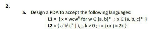 а.
Design a PDA to accept the following languages:
L1 = (x = wcw for w€ {a, b}* ; x€ {a, b, c}* }
L2 = { a' b' c | i, j, k >0; i =j or j = 2k }
2.
