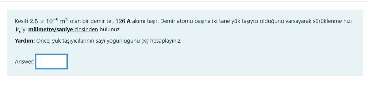 Kesiti 2.5 x 10-6 m? olan bir demir tel, 126 A akımı taşır. Demir atomu başına iki tane yük taşıyıcı olduğunu varsayarak sürüklenme hızı
V,'yi milimetre/saniye cinsinden bulunuz.
Yardım: Önce, yük taşıyıcılarının sayı yoğunluğunu (n) hesaplayınız.
Answer:
