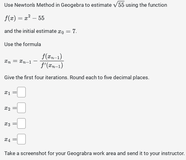 Use Newton's Method in Geogebra to estimate √55 using the function
f(x) = x² - 55
and the initial estimate x = 7.
Use the formula
f(xn-1)
f'(xn-1)
Give the first four iterations. Round each to five decimal places.
Xn =
x1
X2
X3
=Xn-1-
C4
Take a screenshot for your Geograbra work area and send it to your instructor.
