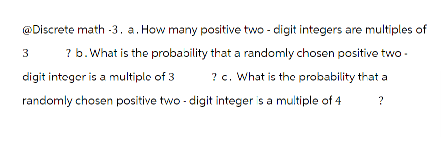 @Discrete math -3. a. How many positive two-digit integers are multiples of
3
? b. What is the probability that a randomly chosen positive two-
digit integer is a multiple of 3 ? c. What is the probability that a
randomly chosen positive two - digit integer is a multiple of 4
?