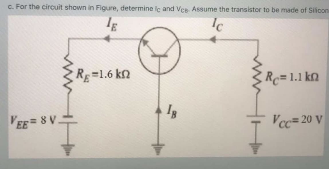 c. For the circuit shown in Figure, determine lc and VCB. Assume the transistor to be made of Silicon.
Ic
RE=1.6 kn
Rc=1.1 kn
EE=8 V
Vcc= 20 v
