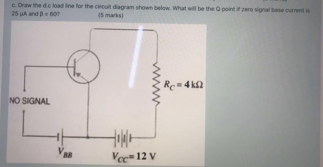 c. Draw the d.c load line for the circuit diagram shown below. What will be the Q point if zero signal base current is
25 HA and B = 60?
(5 marks)
Rc = 4 kQ
NO SIGNAL
V BB
Vcc=12 V
