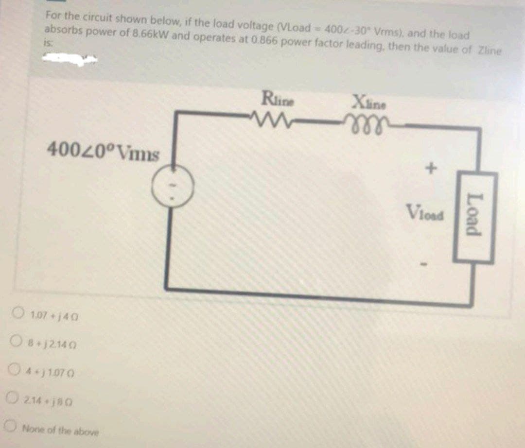 For the circuit shown below, if the load voltage (VLoad 400-30 Vrms), and the load
absorbs power of 8.66kW and operates at 0.866 power factor leading, then the value of Zline
is:
Rine
Xine
ell
40040°Vmms
Viosd
O 1.07+j40
O8j2140
O41070
214 j80
ONone of the above
Load
