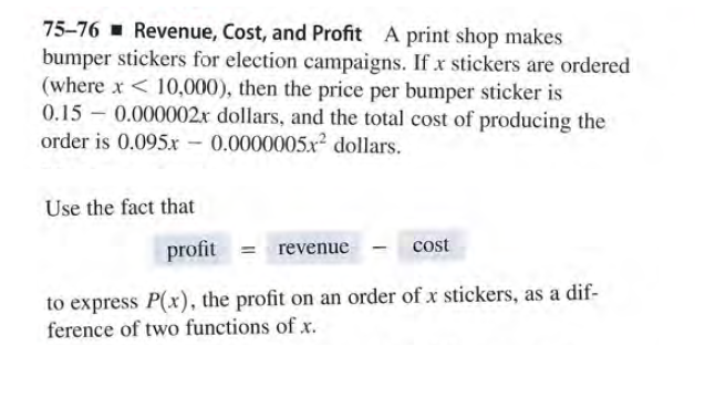 75-76 - Revenue, Cost, and Profit A print shop makes
bumper stickers for election campaigns. If x stickers are ordered
(where x < 10,000), then the price per bumper sticker is
0.15 - 0.000002x dollars, and the total cost of producing the
order is 0.095x - 0.0000005.x² dollars.
Use the fact that
profit = revenue
cost
to express P(x), the profit on an order of x stickers, as a dif-
ference of two functions of x.
