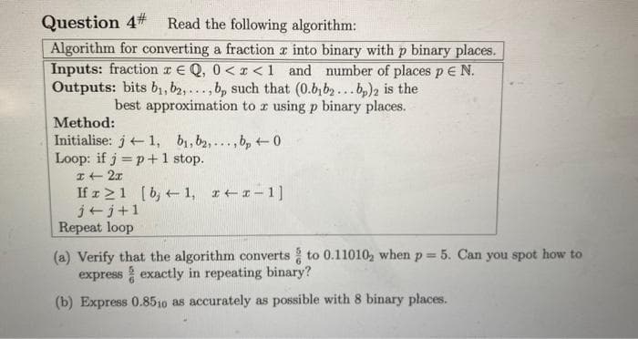 Question 4# Read the following algorithm:
Algorithm for converting a fraction into binary with p binary places.
Inputs: fraction r EQ, 0<x< 1 and number of places p E N.
Outputs: bits b₁,b2,..., bp such that (0.bybą... bp)2 is the
best approximation to z using p binary places.
Method:
Initialise: j1, b₁,b2,...,bp0
Loop: if j = p + 1 stop.
x + 2x
If r≥1 [b, 1, x-x-1]
j+j+1
Repeat loop
(a) Verify that the algorithm converts to 0.11010, when p=5. Can you spot how to
express exactly in repeating binary?
(b) Express 0.8510 as accurately as possible with 8 binary places.