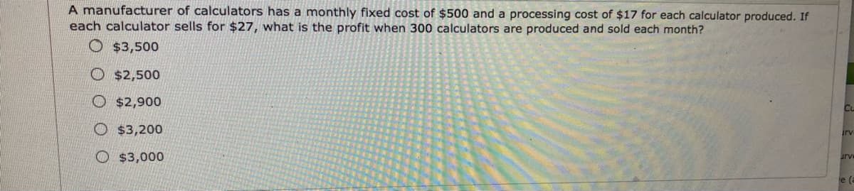 A manufacturer of calculators has a monthly fixed cost of $500 and a processing cost of $17 for each calculator produced. If
each calculator sells for $27, what is the profit when 300 calculators are produced and sold each month?
O $3,500
O $2,500
O $2,900
Cu
O $3,200
rv
O $3,000
urve
