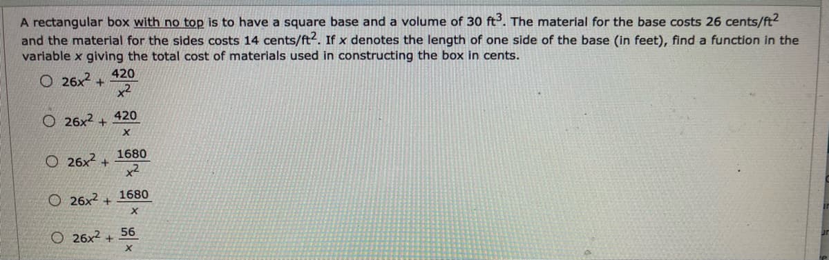 A rectangular box with no top is to have a square base and a volume of 30 ft. The material for the base costs 26 cents/ft2
and the material for the sides costs 14 cents/ft2. If x denotes the length of one side of the base (in feet), find a function in the
variable x giving the total cost of materials used in constructing the box in cents.
420
O 26x2 +
x2
O 26x2 +
420
X.
1680
O 26x
x2
O 26x2 +
1680
56
O 26x2 +
