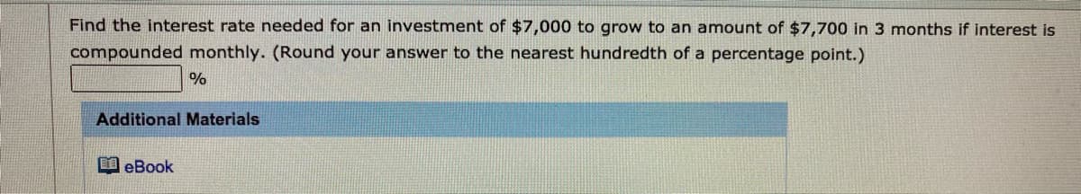 Find the interest rate needed for an investment of $7,000 to grow to an amount of $7,700 in 3 months if interest is
compounded monthly. (Round your answer to the nearest hundredth of a percentage point.)
%
Additional Materials
EI eBook
