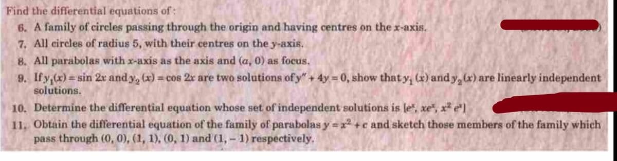 Find the differential equations of:
6. A family of circles passing through the origin and having centres on the x-axis.
7. All circles of radius 5, with their centres on the y-axis..
8. All parabolas with x-axis as the axis and (a, 0) as focus.
9. Ify,(x) = sin 2x and y, (x) = cos 2x are two solutions of y" + 4y = 0, show thaty, (x) and y, x) are linearly independent
%3D
solutions.
10. Determine the differential equation whose set of independent solutions is le", xe", x* e*]
11. Obtain the differential equation of the family of parabolas y =x² +c and sketch those members of the family which
pass through (0, 0), (1, 1), (0, 1) and (1, – 1) respectively.
