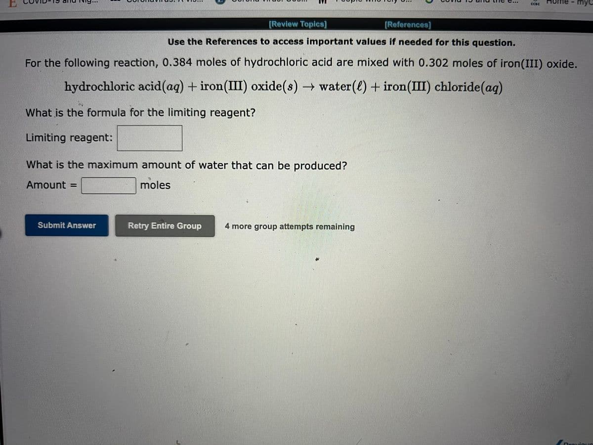 Submit Answer
[Review Topics]
[References]
Use the References to access important values if needed for this question.
For the following reaction, 0.384 moles of hydrochloric acid are mixed with 0.302 moles of iron(III) oxide.
hydrochloric acid (aq) + iron(III) oxide(s)→ water (l) + iron(III) chloride (aq)
What is the formula for the limiting reagent?
Limiting reagent:
What is the maximum amount of water that can be produced?
Amount =
moles
Retry Entire Group 4 more group attempts remaining
CCBC
•
myc
Previou