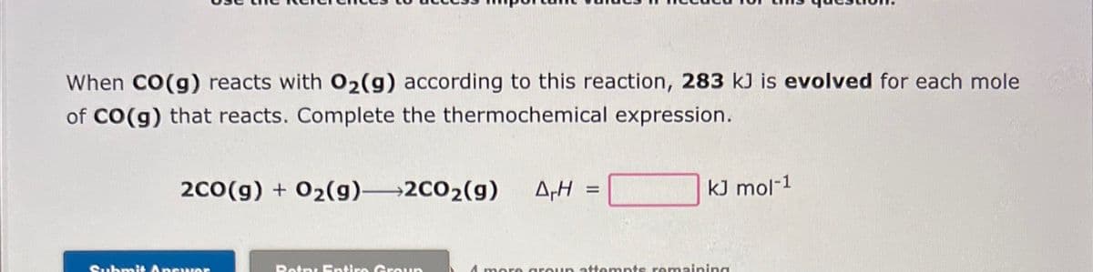 When CO(g) reacts with O₂(g) according to this reaction, 283 kJ is evolved for each mole
of CO(g) that reacts. Complete the thermochemical expression.
2CO(g) + O₂(g)2CO₂(g) A-H =
Submit AnswOR
Botny Entiro Group
kJ mol-1
4 more group attempts remaining