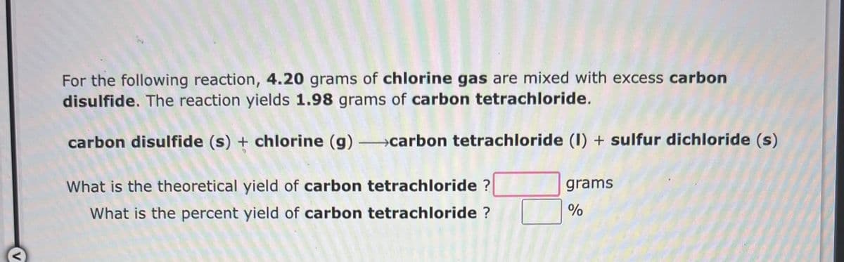 For the following reaction, 4.20 grams of chlorine gas are mixed with excess carbon
disulfide. The reaction yields 1.98 grams of carbon tetrachloride.
carbon disulfide (s) + chlorine (g) →carbon tetrachloride (1) + sulfur dichloride (s)
What is the theoretical yield of carbon tetrachloride ?
What is the percent yield of carbon tetrachloride ?
grams
%