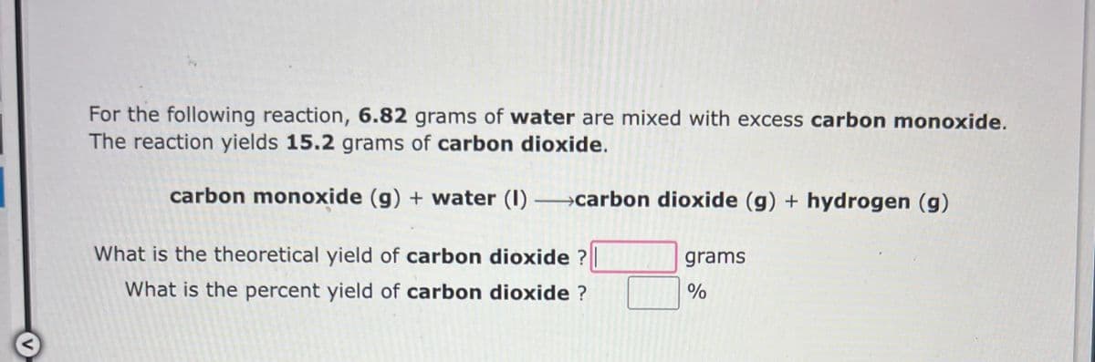 For the following reaction, 6.82 grams of water are mixed with excess carbon monoxide.
The reaction yields 15.2 grams of carbon dioxide.
carbon monoxide (g) + water (1) carbon dioxide (g) + hydrogen (g)
What is the theoretical yield of carbon dioxide ?
What is the percent yield of carbon dioxide ?
grams
%