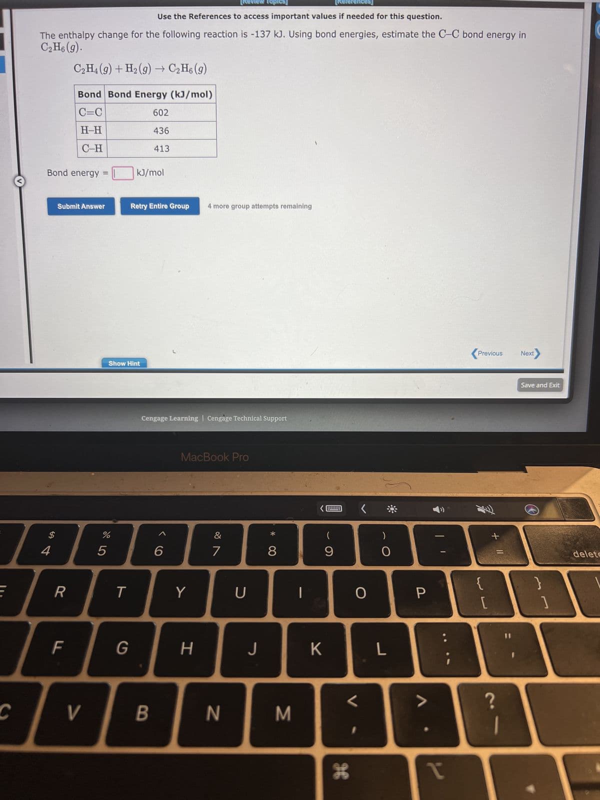 E
C
Bond energy =
The enthalpy change for the following reaction is -137 kJ. Using bond energies, estimate the C-C bond energy in
C₂H6 (9).
C₂H4 (9) + H₂(g) → C₂H6 (g)
Bond Bond Energy (kJ/mol)
C=C
H-H
C-H
$
4
Submit Answer
R
F
V
%
5
Show Hint
T
G
rences]
Use the References to access important values if needed for this question.
kJ/mol
602
436
413
Retry Entire Group 4 more group attempts remaining
B
Cengage Learning Cengage Technical Support
<CO
6
MacBook Pro
Y
H
Topics]
&
7
N
U
J
* CO
8
M
K
(
9
O
L
H
)
O
L
P
T
Previous Next
{
[
+ 11
?
11
Save and Exit
}
]
delete
1