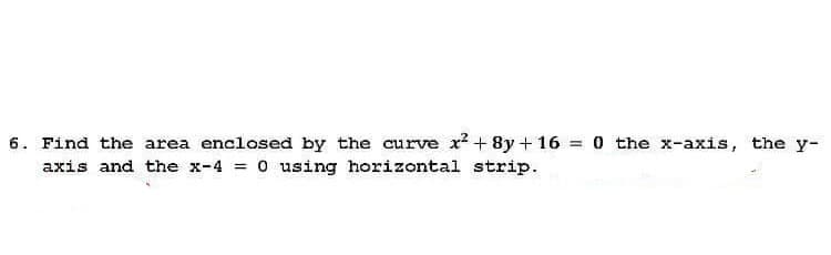 6. Find the area enclosed by the curve x² + 8y + 16 = 0 the x-axis, the y-
axis and the x-4 = 0 using horizontal strip.