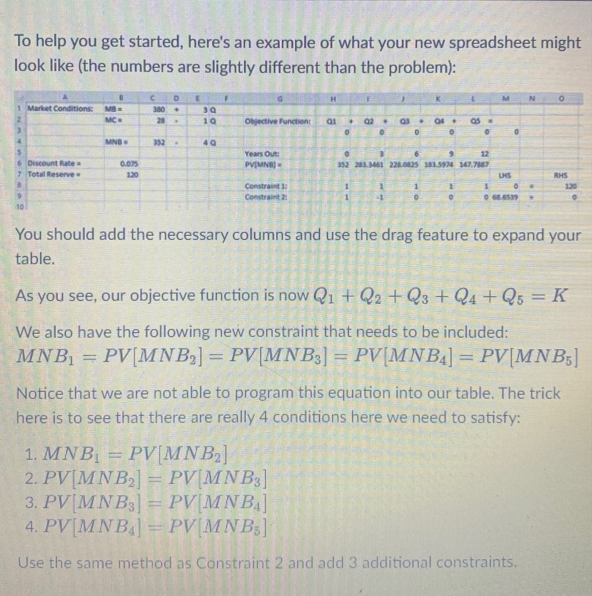 To help you get started, here's an example of what your new spreadsheet might
look like (the numbers are slightly different than the problem):
E
B
D
D
H
Market Conditions: MB-
380
30
MC
28
10
Objective Function:
01
0
MND
352
40
Discount Rate
Total Reserve
0.075
120
Years Out:
PV MNB
O
Constraint
Constraint 2:
ED
CH
105
0
0
9
352 283461 2280825 153.594 147.7887
1
0
M
N
068.6539
RHS
You should add the necessary columns and use the drag feature to expand your
table.
As you see, our objective function is now Q1 + Q2 + Q3 + Q4 + Q5 = K
We also have the following new constraint that needs to be included:
MNB₁
PV[MNB₂] = PV[MNB3] = PV[MNB₁] = PV[MNB,
Notice that we are not able to program this equation into our table. The trick
here is to see that there are really 4 conditions here we need to satisfy:
1. MNB₁ = PV[MNB₂]
2. PV MNB2] = PV[MNB3]
3. PVMNB
4. PV MNB
PV MNB]
PV MNB,]
Use the same method as Constraint 2 and add 3 additional constraints.