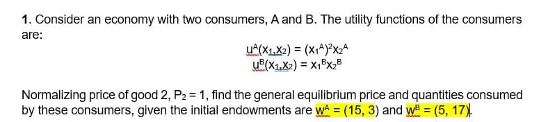 1. Consider an economy with two consumers, A and B. The utility functions of the consumers
are:
UA(X1X2)=(x1)2×₂A
UB(X1,X2) = X1BX2B
Normalizing price of good 2, P2 = 1, find the general equilibrium price and quantities consumed
by these consumers, given the initial endowments are WA = (15, 3) and w = (5, 17).