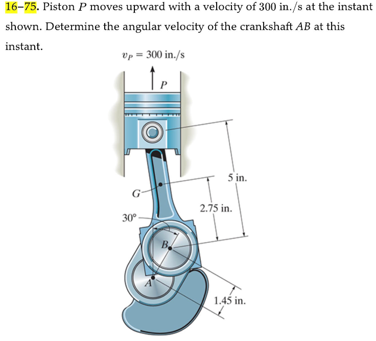 16-75. Piston P moves upward with a velocity of 300 in./s at the instant
shown. Determine the angular velocity of the crankshaft AB at this
instant.
Up = 300 in./s
G
30°
B.
5 in.
2.75 in.
1.45 in.