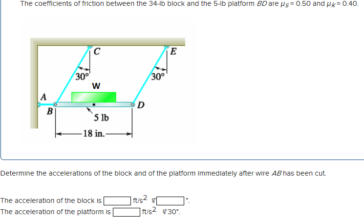 The coefficients of friction between the 34-lb block and the 5-lb platform BD are μs=0.50 and UK = 0.40.
A
B
30°
C
W
5 lb
-18 in.-
D
The acceleration of the block is
The acceleration of the platform is
30°
Determine the accelerations of the block and of the platform Immediately after wire AB has been cut.
ft/s2
E
ft/s² #30°