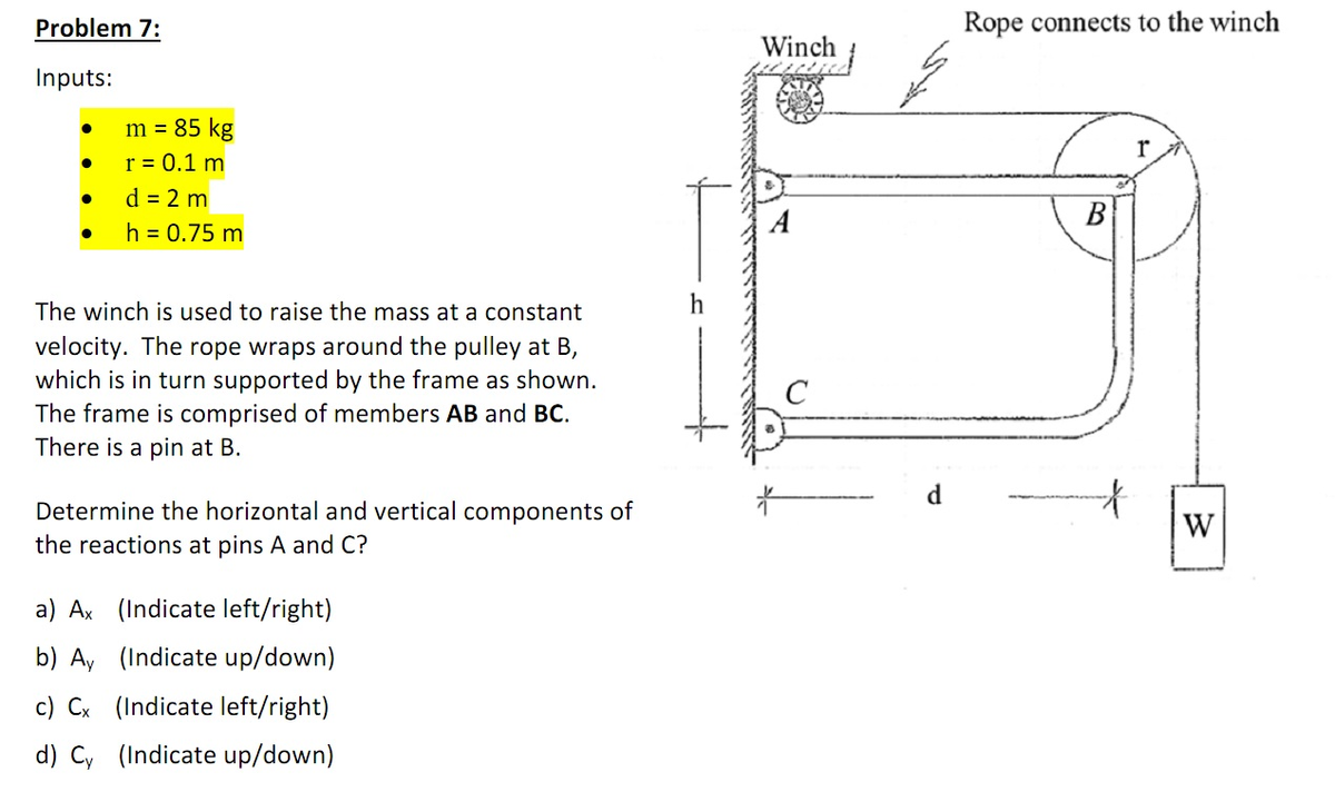 Problem 7:
Inputs:
●
●
●
●
m = 85 kg
r = 0.1 m
d = 2 m
h = 0.75 m
The winch is used to raise the mass at a constant
velocity. The rope wraps around the pulley at B,
which is in turn supported by the frame as shown.
The frame is comprised of members AB and BC.
There is a pin at B.
Determine the horizontal and vertical components of
the reactions at pins A and C?
a) Ax (Indicate left/right)
b) Ay (Indicate up/down)
c) Cx (Indicate left/right)
d) Cy (Indicate up/down)
Winch
A
d
Rope connects to the winch
B
r
W