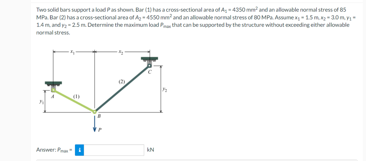 Two solid bars support a load P as shown. Bar (1) has a cross-sectional area of A₁ = 4350 mm² and an allowable normal stress of 85
MPa. Bar (2) has a cross-sectional area of A₂ = 4550 mm² and an allowable normal stress of 80 MPa. Assume x₁ = 1.5 m, x₂ = 3.0 m, y₁ =
1.4 m, and y₂ = 2.5 m. Determine the maximum load Pmax that can be supported by the structure without exceeding either allowable
normal stress.
Y₁
A
Answer: Pmax=
(1)
B
P
x₂
KN