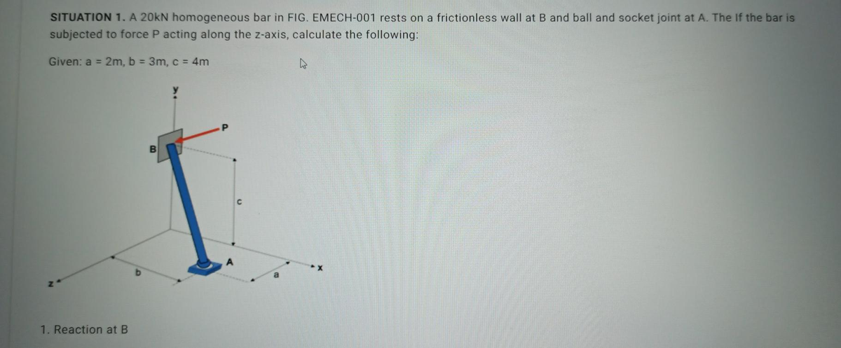 SITUATION 1. A 20kN homogeneous bar in FIG. EMECH-001 rests on a frictionless wall at B and ball and socket joint at A. The If the bar is
subjected to force P acting along the z-axis, calculate the following:
Given: a = 2m, b = 3m, c = 4m
1. Reaction at B
B
P
A