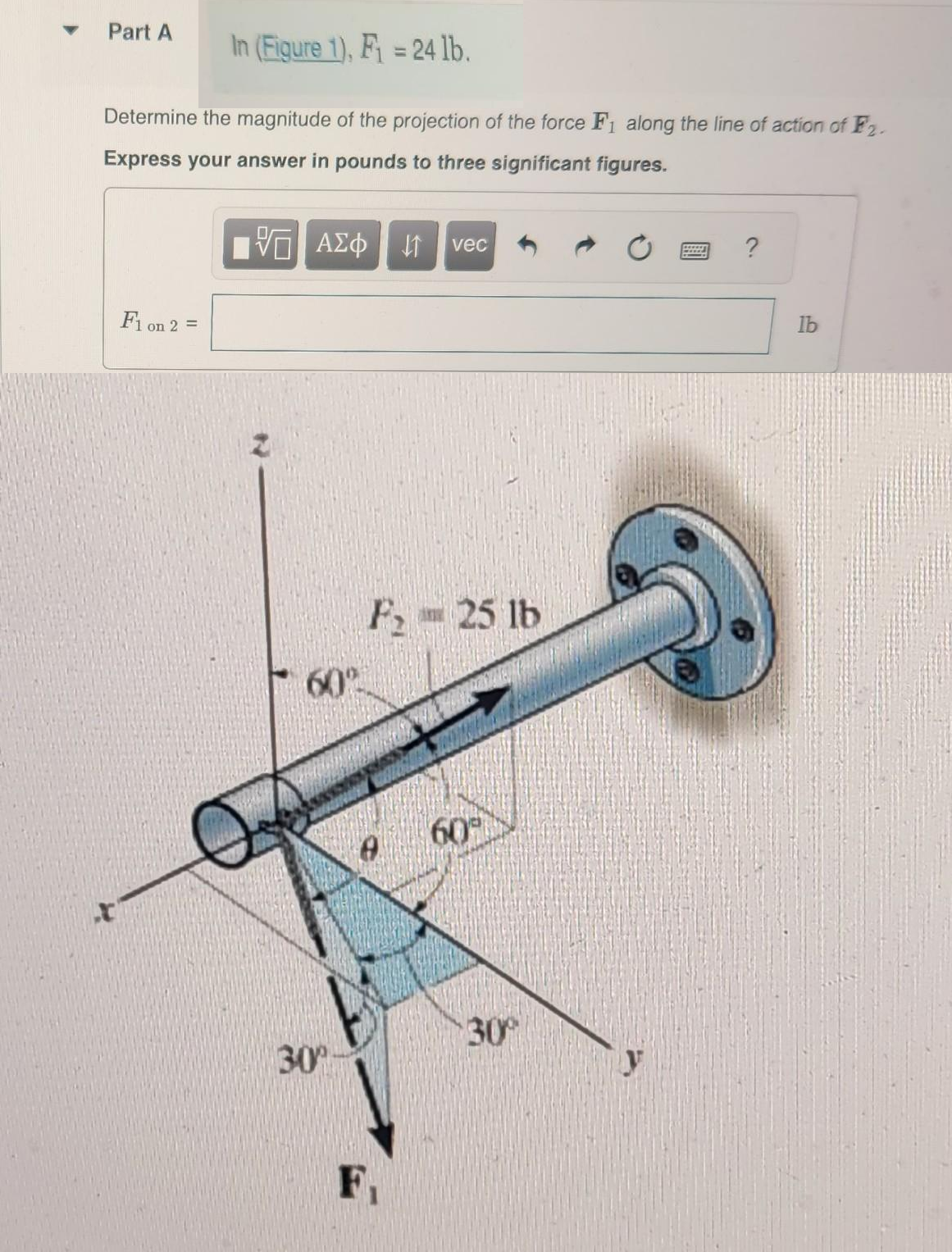 ▼
Part A
In (Figure 1), F₁ = 24 lb.
Determine the magnitude of the projection of the force F₁ along the line of action of F₂.
Express your answer in pounds to three significant figures.
IVE ΑΣΦ
F1 on 2 =
60°-
30%
vec
F, 25 lb
FAKKY
60
30°
?
lb
