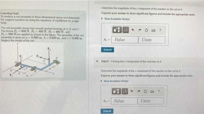 Learning Goal:
To analyze a rod assembly in three-dimensional space and determine
the support reactions by using the equations of equilibrium for a rigid
body.
The rod assembly shown has smooth joumal bearings at A, B, and C.
The forces F 600 N. F-480 N. F 460 N, and
F-900 N are applied as shown in the figure. The geometry of the rod
assembly is given as a 0.900 m, &0.650 m, and c
0.800 m
Neglect the weight of the rod
Determine the magnitude of the 2 component of the reaction on the rod at A
Express your answer to three significant figures and include the appropriate units.
View Available Hint(s)
Submit
PA
A₁ =
Value
Submit
Part F- Finding the x component of the reaction at A
Determine the magnitude of the x component of the reaction on the rod at A
Express your answer to three significant figures and include the appropriate units.
View Available Hint(s)
Units
μÁ
Value
?
Units
?