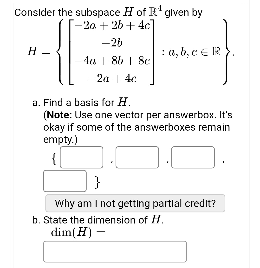 Consider the subspace H of Rª given by
-2a + 2b + 4c
-26
−4a + 8b+ 8c
-2a + 4c
H
: a, b, c ER
a. Find a basis for H.
(Note: Use one vector per answerbox. It's
okay if some of the answerboxes remain
empty.)
"
}
Why am I not getting partial credit?
b. State the dimension of H.
dim(H) =