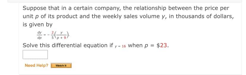 Suppose that in a certain company, the relationship between the price per
unit p of its product and the weekly sales volume y, in thousands of dollars,
is given by
dy
dp
2(_y
5 p + 9
Solve this differential equation if y = 16 when p = $23.
Need Help?
Watch It
