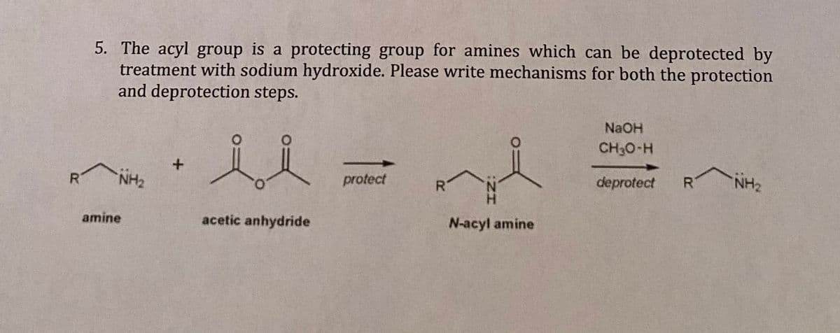 5. The acyl group is a protecting group for amines which can be deprotected by
treatment with sodium hydroxide. Please write mechanisms for both the protection
and deprotection steps.
NaOH
CH30-H
NH2
protect
deprotect
R
NH2
amine
acetic anhydride
N-acyl amine
