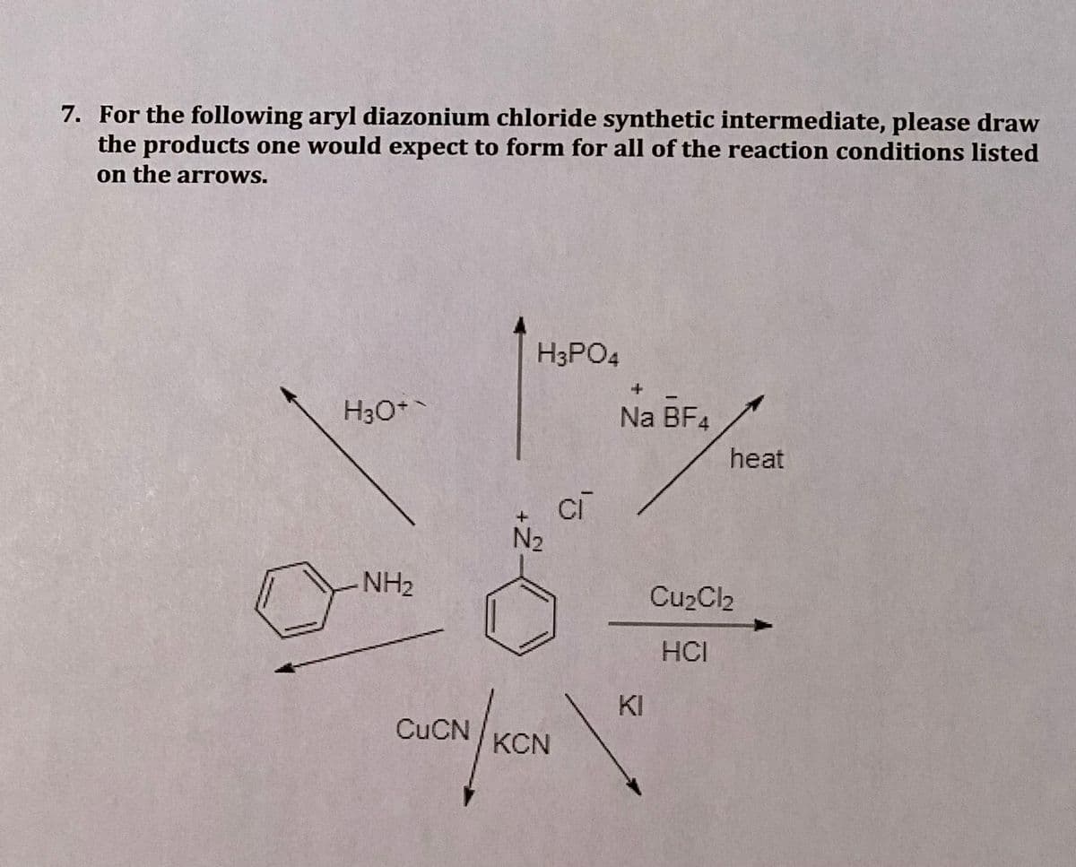 7. For the following aryl diazonium chloride synthetic intermediate, please draw
the products one would expect to form for all of the reaction conditions listed
on the arrows.
H3PO4
H3O*
Na BF4
heat
ci
N2
NH2
Cu2Cl2
HCI
KI
CUCN
KCN
