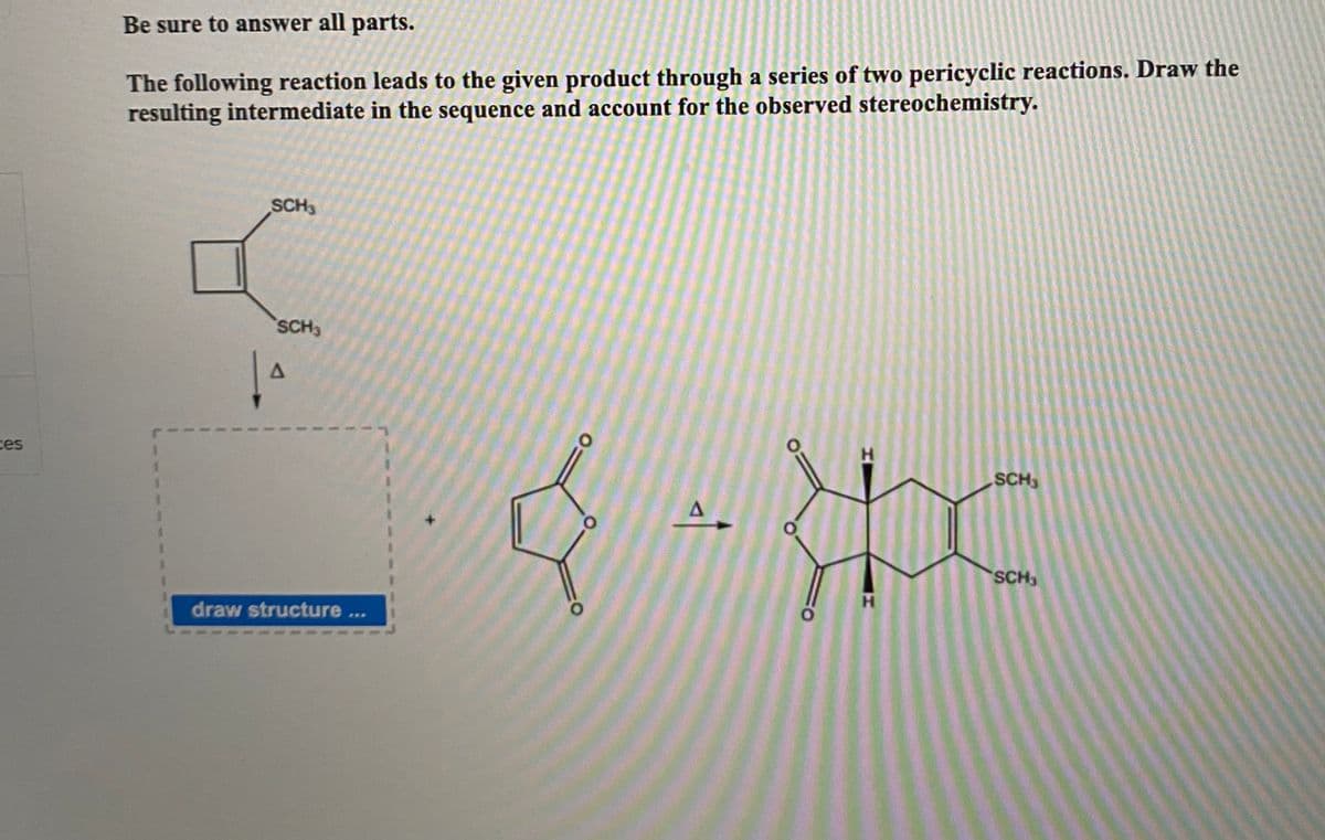 Be sure to answer all parts.
The following reaction leads to the given product through a series of two pericyclic reactions. Draw the
resulting intermediate in the sequence and account for the observed stereochemistry.
SCH3
SCH3
ces
H.
SCH
SCH
draw structure ...
H.
