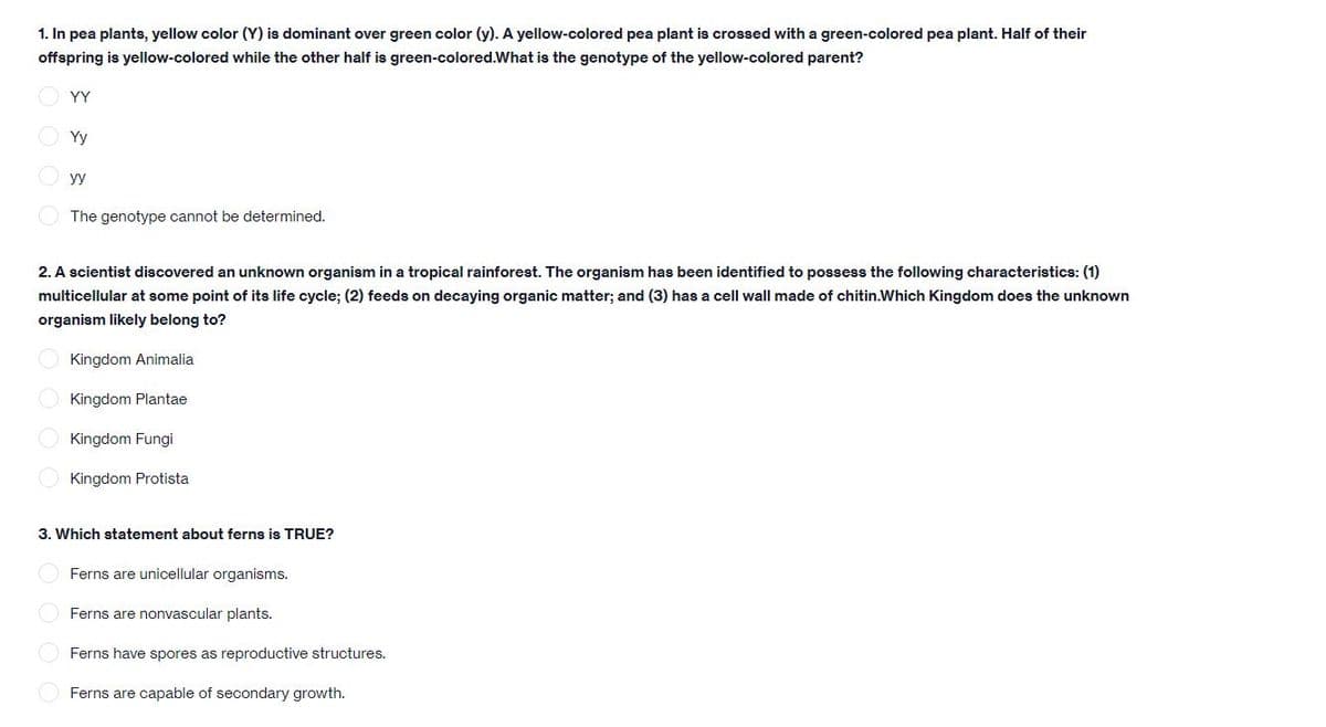 1. In pea plants, yellow color (Y) is dominant over green color (y). A yellow-colored pea plant is crossed with a green-colored pea plant. Half of their
offspring is yellow-colored while the other half is green-colored.What is the genotype of the yellow-colored parent?
YY
O Yy
yy
The genotype cannot be determined.
2. A scientist discovered an unknown organism in a tropical rainforest. The organism has been identified to possess the following characteristics: (1)
multicellular at some point of its life cycle; (2) feeds on decaying organic matter; and (3) has a cell wall made of chitin.Which Kingdom does the unknown
organism likely belong to?
Kingdom Animalia
Kingdom Plantae
Kingdom Fungi
Kingdom Protista
3. Which statement about ferns is TRUE?
Ferns are unicellular organisms.
Ferns are nonvascular plants.
O Ferns have spores as reproductive structures.
Ferns are capable of secondary growth.
