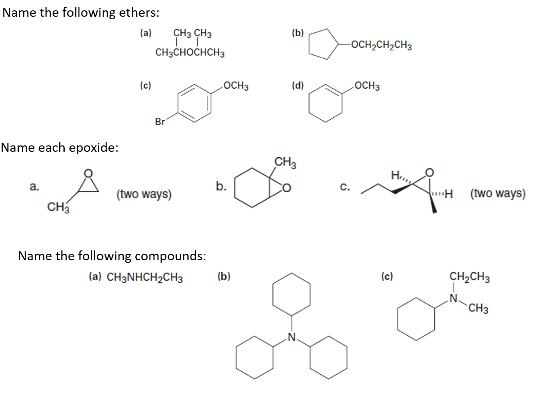 Name the following ethers:
CH3 CH3
(a)
(b)
-OCH2CH2CH3
CH3CHOCHCH3
(c)
LOCH3
(d)
LOCH3
Br
Name each epoxide:
CH3
a.
b.
C.
(two ways)
(two ways)
CH3
Name the following compounds:
(a) CH3NHCH2CH3
(b)
(c)
CH2CH3
.N.
CH3
